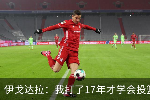 伊戈达拉：我打了17年才学会投篮 没接受过姿势训练全靠自己摸索